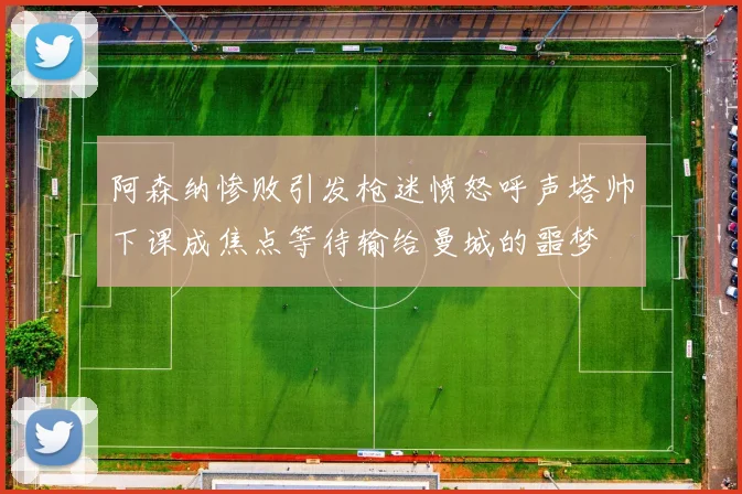 阿森纳惨败引发枪迷愤怒呼声塔帅下课成焦点等待输给曼城的噩梦