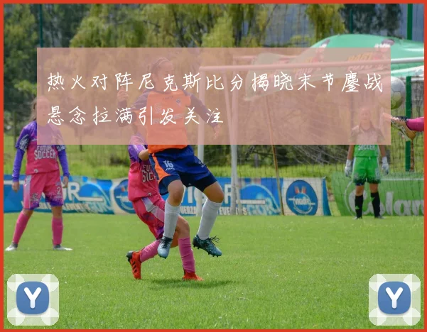 热火对阵尼克斯比分揭晓末节鏖战悬念拉满引发关注