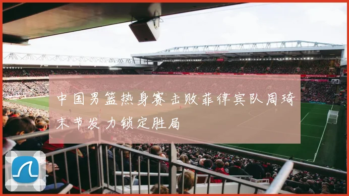 中国男篮热身赛击败菲律宾队周琦末节发力锁定胜局