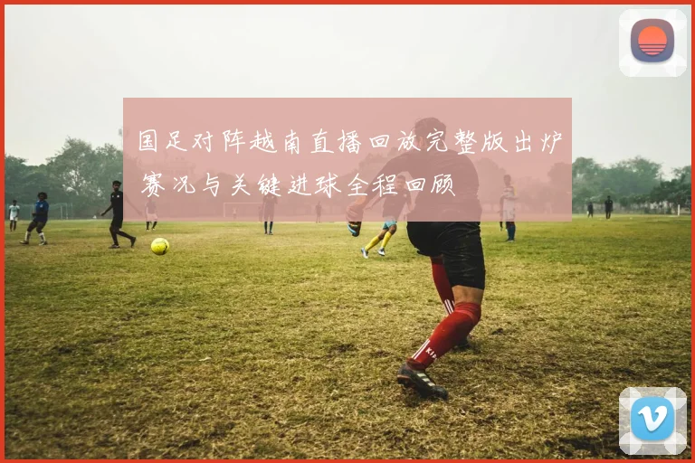 国足对阵越南直播回放完整版出炉 赛况与关键进球全程回顾