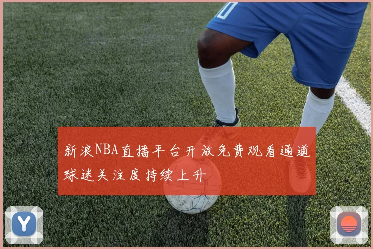 新浪NBA直播平台开放免费观看通道球迷关注度持续上升
