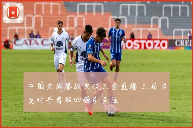 中国女排鏖战央视三套直播 三局力克对手晋级四强引关注