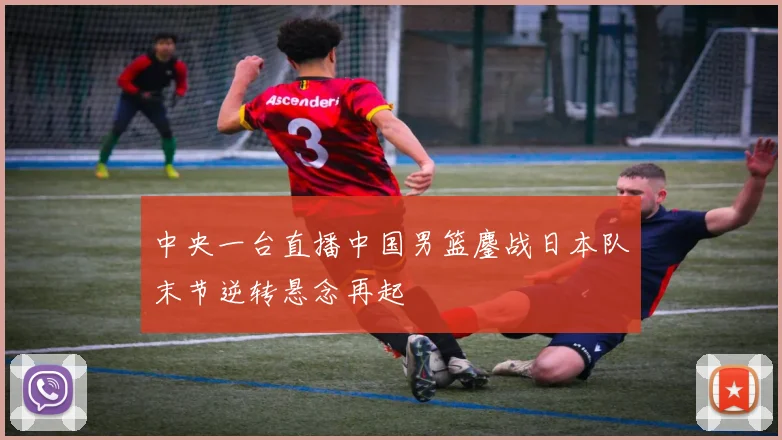 中央一台直播中国男篮鏖战日本队末节逆转悬念再起