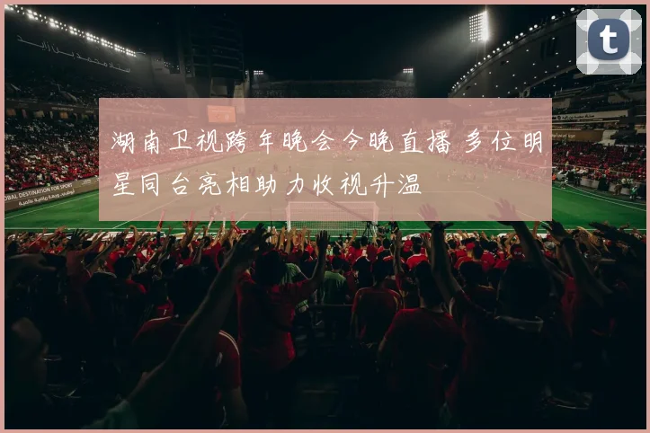 湖南卫视跨年晚会今晚直播 多位明星同台亮相助力收视升温