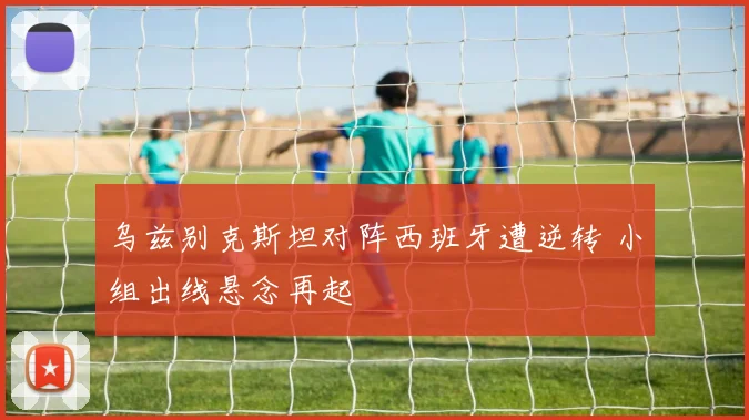 乌兹别克斯坦对阵西班牙遭逆转 小组出线悬念再起