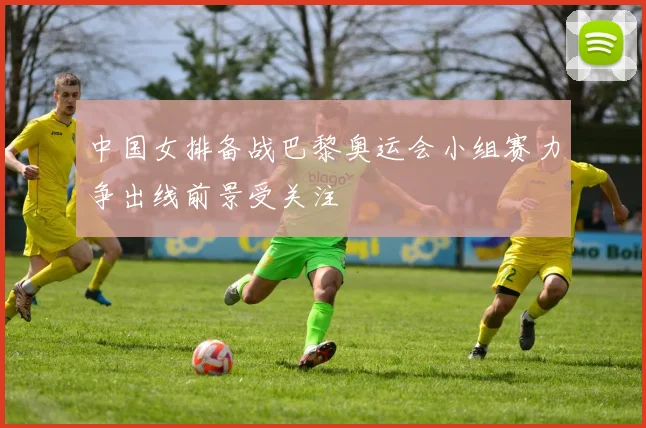 中国女排备战巴黎奥运会小组赛力争出线前景受关注