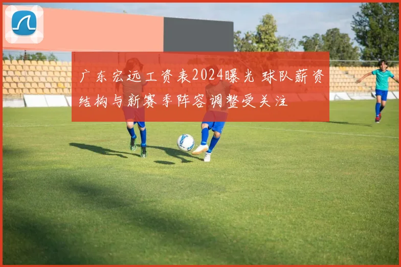 广东宏远工资表2024曝光 球队薪资结构与新赛季阵容调整受关注