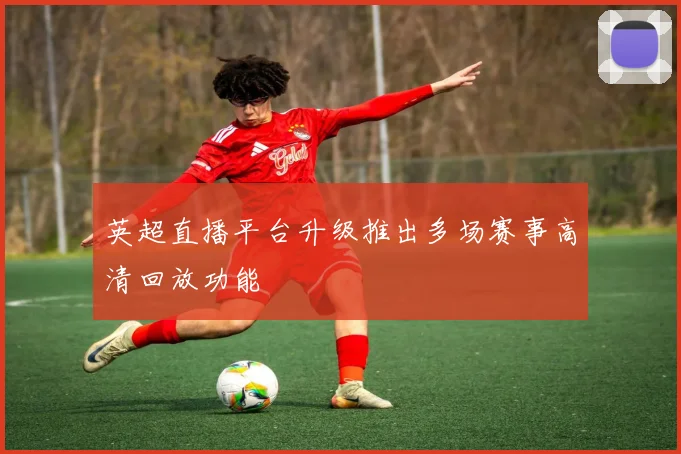 英超直播平台升级推出多场赛事高清回放功能