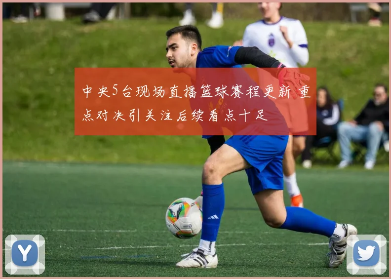 中央5台现场直播篮球赛程更新 重点对决引关注后续看点十足