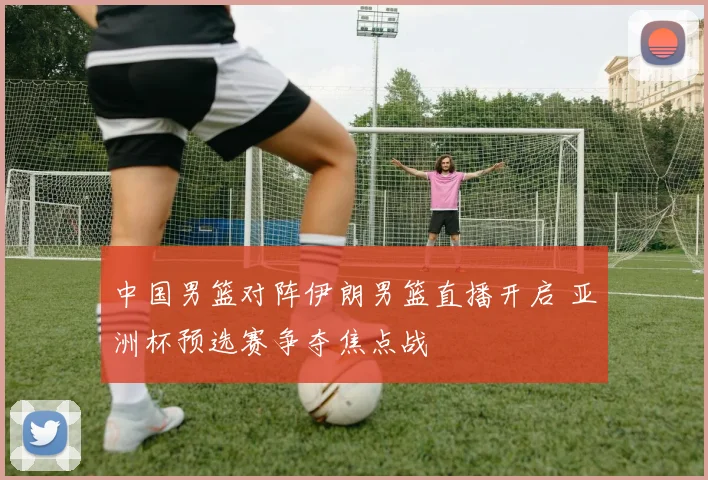 中国男篮对阵伊朗男篮直播开启 亚洲杯预选赛争夺焦点战