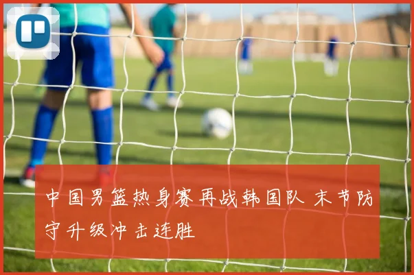 中国男篮热身赛再战韩国队 末节防守升级冲击连胜