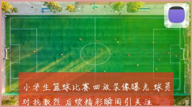 小学生篮球比赛回放录像曝光 球员对抗激烈 后续精彩瞬间引关注