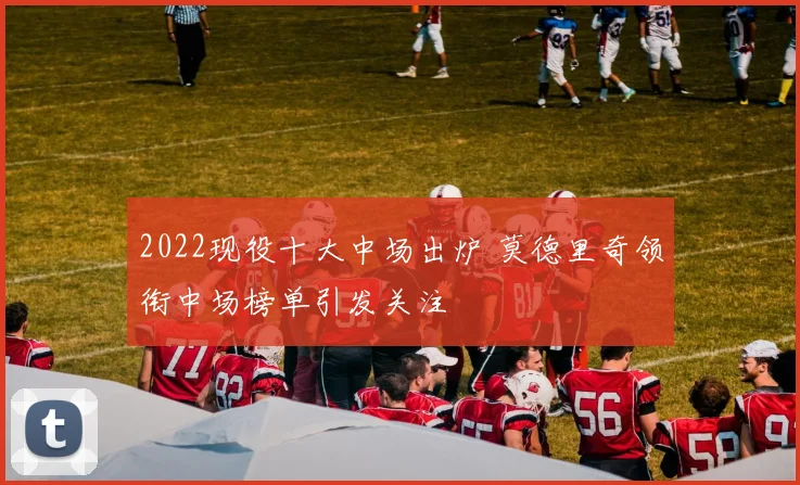 2022现役十大中场出炉 莫德里奇领衔中场榜单引发关注