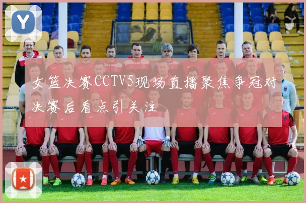 女篮决赛CCTV5现场直播聚焦争冠对决赛后看点引关注