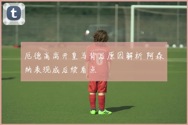 厄德高离开皇马背后原因解析 阿森纳表现成后续看点