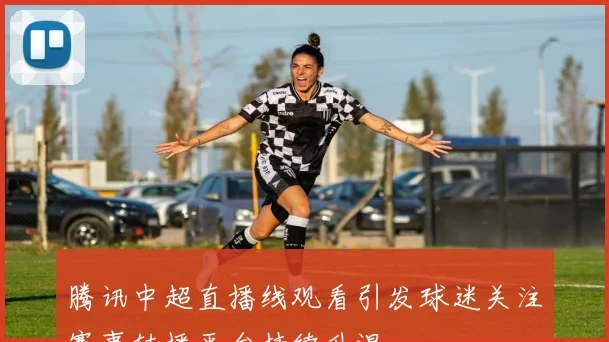 腾讯中超直播线观看引发球迷关注赛事转播平台持续升温