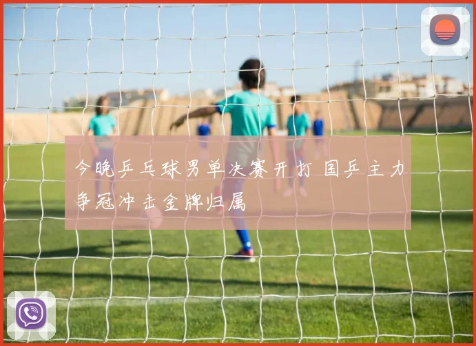 今晚乒乓球男单决赛开打 国乒主力争冠冲击金牌归属