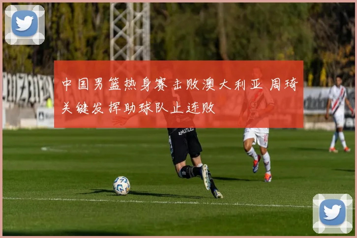 中国男篮热身赛击败澳大利亚 周琦关键发挥助球队止连败