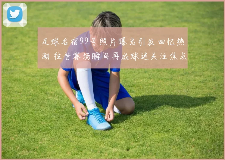 足球名宿99号照片曝光引发回忆热潮 往昔赛场瞬间再成球迷关注焦点