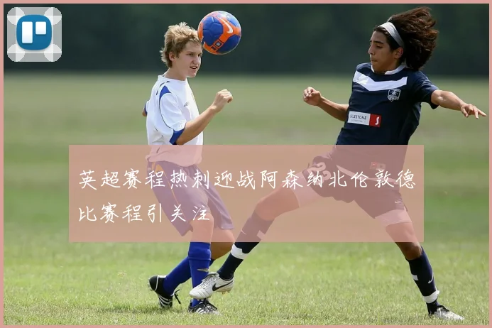 英超赛程热刺迎战阿森纳北伦敦德比赛程引关注