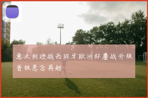 意大利迎战西班牙欧洲杯鏖战升级晋级悬念再起