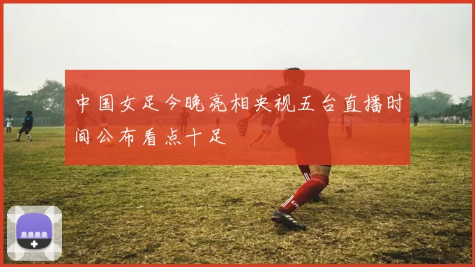 中国女足今晚亮相央视五台直播时间公布看点十足