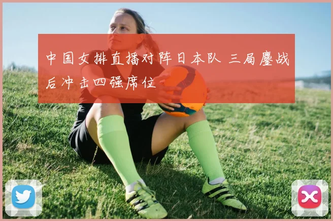 中国女排直播对阵日本队 三局鏖战后冲击四强席位
