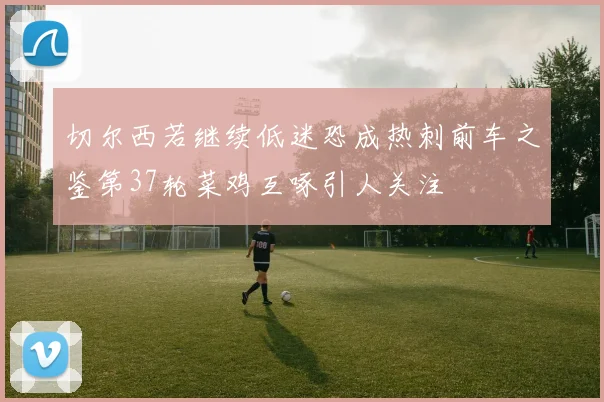 切尔西若继续低迷恐成热刺前车之鉴第37轮菜鸡互啄引人关注
