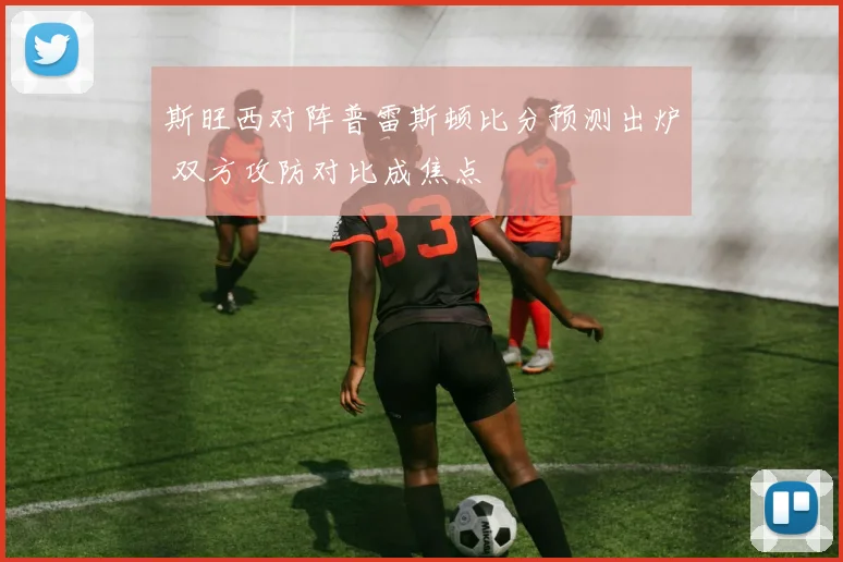 斯旺西对阵普雷斯顿比分预测出炉 双方攻防对比成焦点