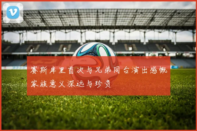 赛斯库里首次与兄弟同台演出感慨家族意义深远与珍贵