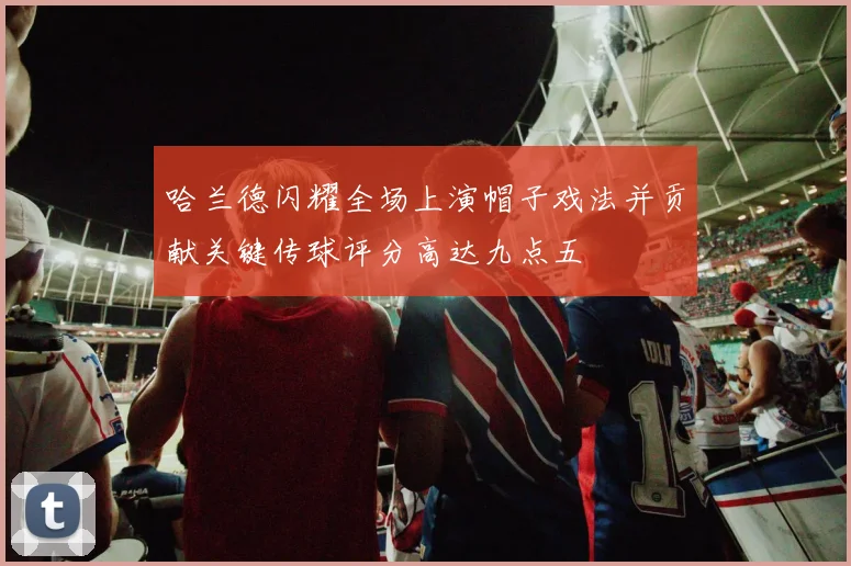 哈兰德闪耀全场上演帽子戏法并贡献关键传球评分高达九点五