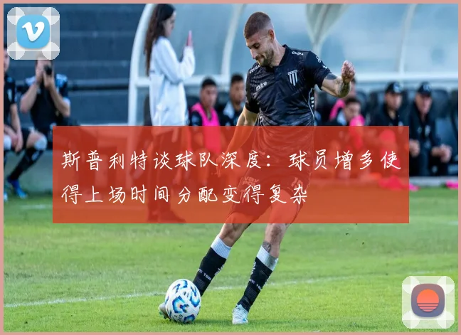 斯普利特谈球队深度：球员增多使得上场时间分配变得复杂