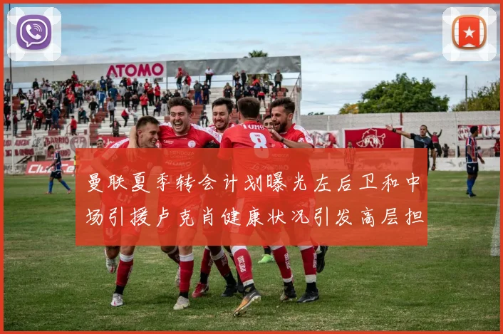 曼联夏季转会计划曝光左后卫和中场引援卢克肖健康状况引发高层担忧