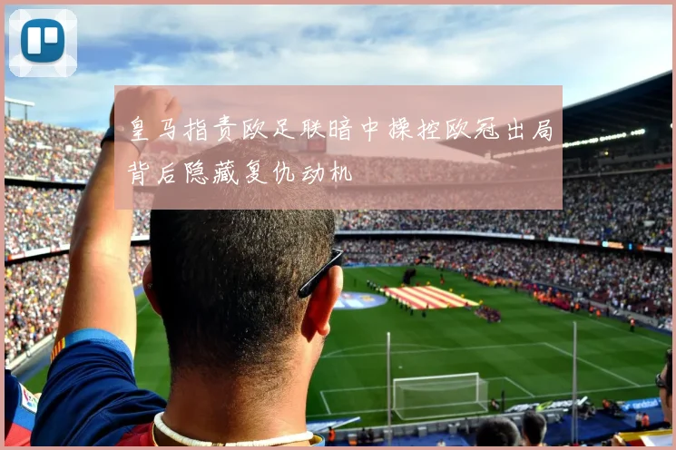 皇马指责欧足联暗中操控欧冠出局背后隐藏复仇动机