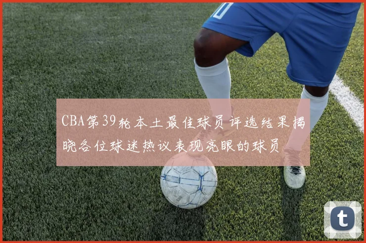 CBA第39轮本土最佳球员评选结果揭晓各位球迷热议表现亮眼的球员