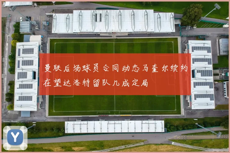 曼联后场球员合同动态马奎尔续约在望达洛特留队几成定局