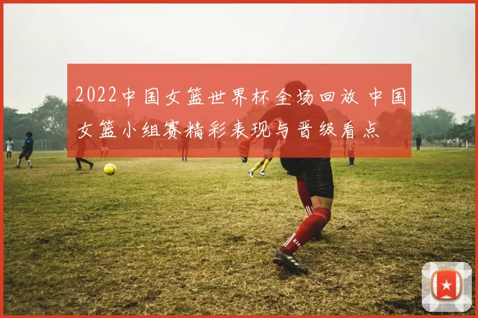 2022中国女篮世界杯全场回放 中国女篮小组赛精彩表现与晋级看点