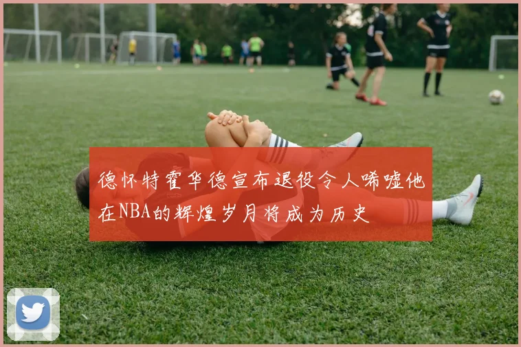 德怀特霍华德宣布退役令人唏嘘他在NBA的辉煌岁月将成为历史