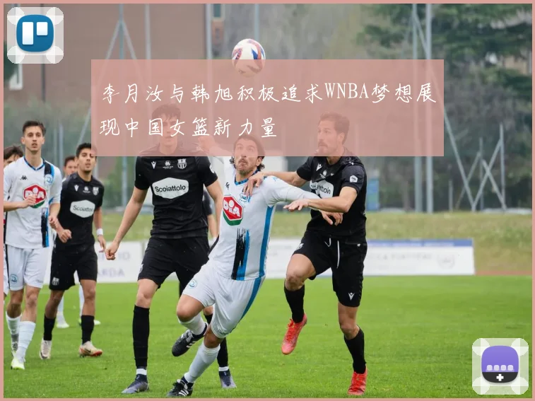 李月汝与韩旭积极追求WNBA梦想展现中国女篮新力量