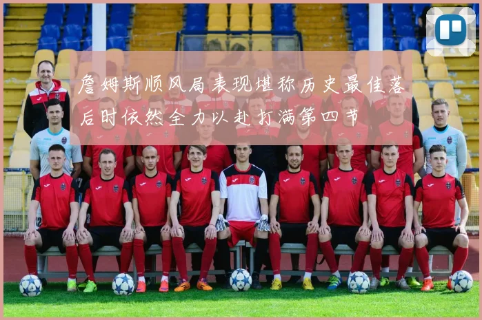 詹姆斯顺风局表现堪称历史最佳落后时依然全力以赴打满第四节