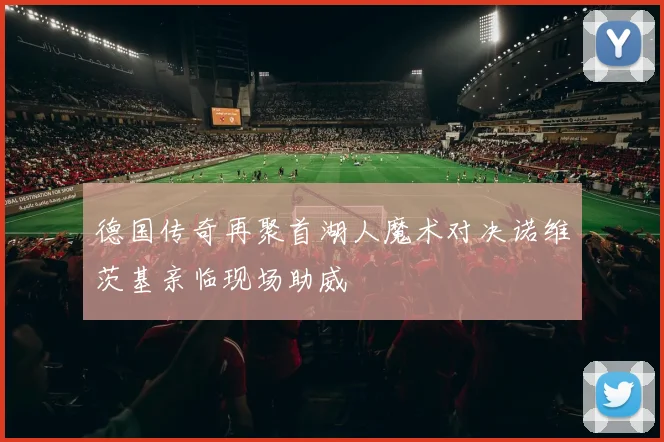 德国传奇再聚首湖人魔术对决诺维茨基亲临现场助威