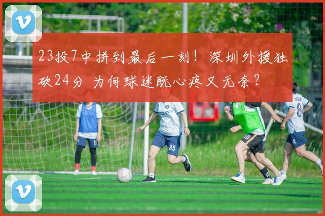 23投7中拼到最后一刻！深圳外援独砍24分 为何球迷既心疼又无奈？