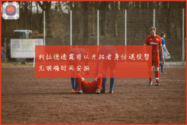 利拉德透露将以开拓者身份退役暂无明确时间安排