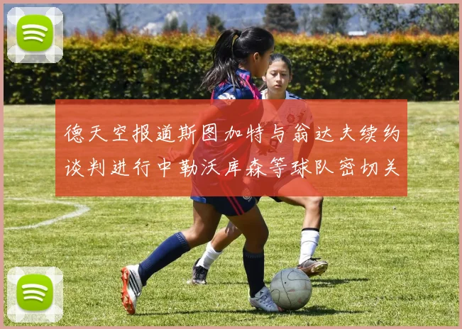 德天空报道斯图加特与翁达夫续约谈判进行中勒沃库森等球队密切关注动态