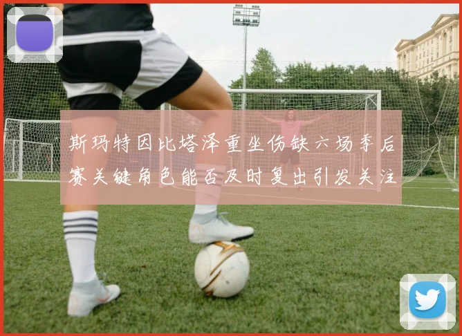 斯玛特因比塔泽重坐伤缺六场季后赛关键角色能否及时复出引发关注