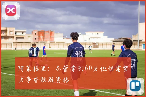 阿莱格里：尽管拿到60分但仍需努力争夺欧冠资格