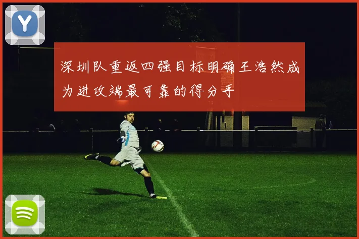 深圳队重返四强目标明确王浩然成为进攻端最可靠的得分手