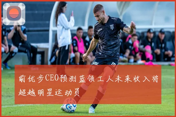 前优步CEO预测蓝领工人未来收入将超越明星运动员