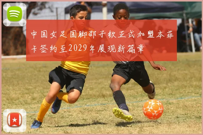 中国女足国脚邵子钦正式加盟本菲卡签约至2029年展现新篇章