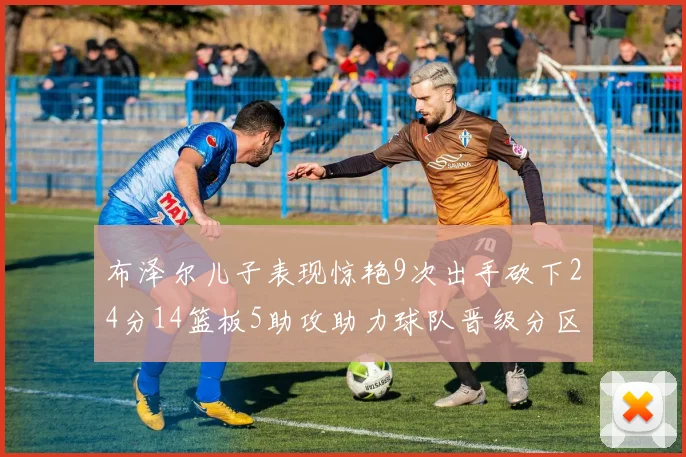 布泽尔儿子表现惊艳9次出手砍下24分14篮板5助攻助力球队晋级分区决赛